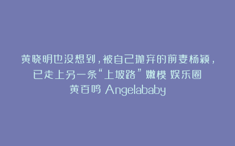 黄晓明也没想到，被自己抛弃的前妻杨颖，已走上另一条“上坡路”|嫩模|娱乐圈|黄百鸣|Angelababy