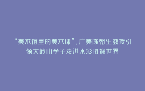 “美术馆里的美术课”，广美陈朝生教授引领大岭山学子走进水彩斑斓世界