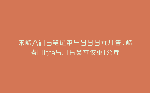 来酷Air16笔记本4999元开售，酷睿Ultra5、16英寸仅重1公斤！