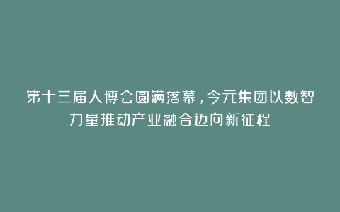 第十三届人博会圆满落幕，今元集团以数智力量推动产业融合迈向新征程