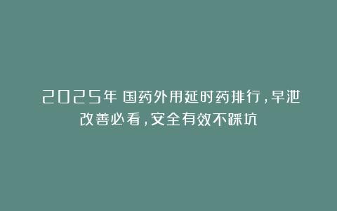（2025年）国药外用延时药排行，早泄改善必看，安全有效不踩坑