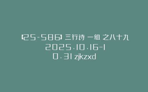 【25-586】三行诗（一组）之八十九（2025.10.16–10.31）zjkzxd