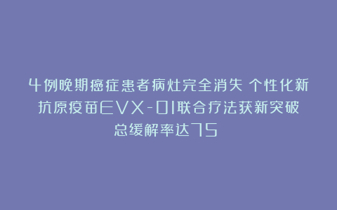 4例晚期癌症患者病灶完全消失！个性化新抗原疫苗EVX-01联合疗法获新突破！总缓解率达75%！