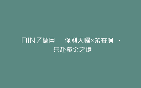 DINZ德网 | 保利天曜×紫香舸 · 共赴鎏金之境