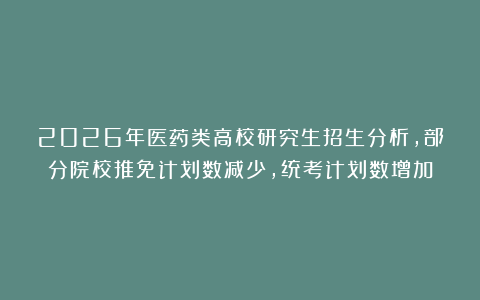 2026年医药类高校研究生招生分析，部分院校推免计划数减少，统考计划数增加
