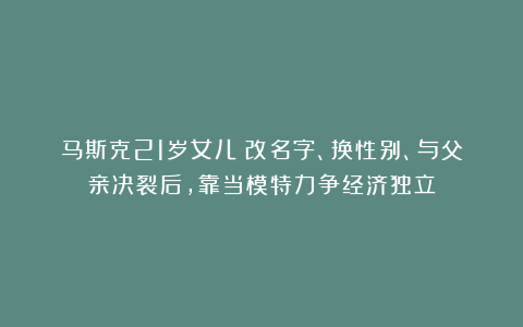 马斯克21岁女儿：改名字、换性别、与父亲决裂后，靠当模特力争经济独立