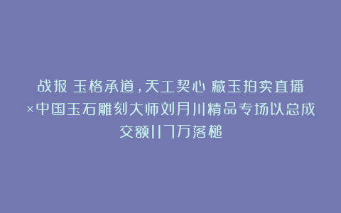 战报丨玉格承道，天工契心！藏玉拍卖直播×中国玉石雕刻大师刘月川精品专场以总成交额117万落槌