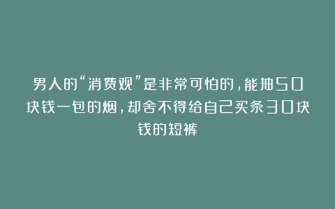 男人的“消费观”是非常可怕的，能抽50块钱一包的烟，却舍不得给自己买条30块钱的短裤