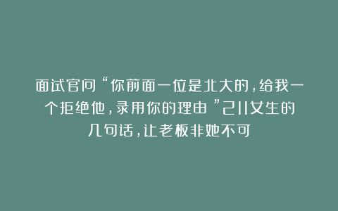 面试官问：“你前面一位是北大的，给我一个拒绝他，录用你的理由？”211女生的几句话，让老板非她不可