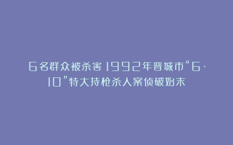 6名群众被杀害!1992年晋城市“6·10”特大持枪杀人案侦破始末