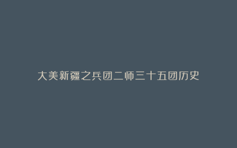 大美新疆之兵团二师三十五团历史