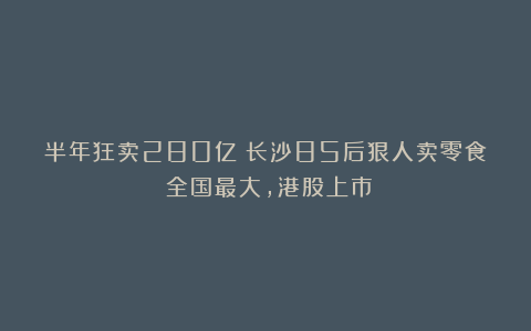半年狂卖280亿！长沙85后狠人卖零食：全国最大，港股上市