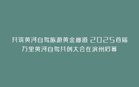 共筑黄河自驾旅游黄金廊道！2025首届万里黄河自驾共创大会在滨州启幕