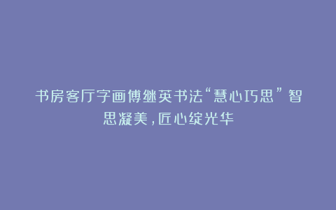 书房客厅字画傅继英书法“慧心巧思”：智思凝美，匠心绽光华