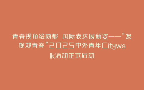 青春视角绘商都 国际表达展新姿——“发现郑青春”2025中外青年Citywalk活动正式启动