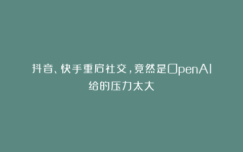抖音、快手重启社交，竟然是OpenAI给的压力太大
