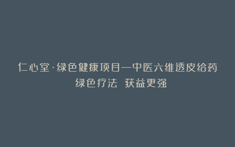 仁心堂·绿色健康项目—中医六维透皮给药 绿色疗法 获益更强