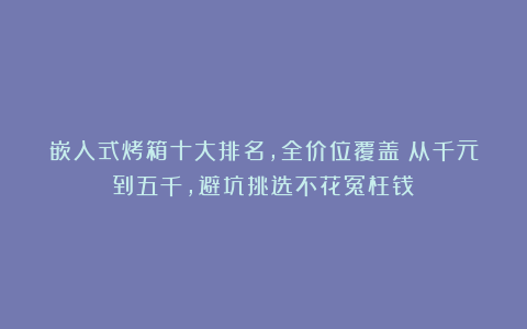 嵌入式烤箱十大排名，全价位覆盖！从千元到五千，避坑挑选不花冤枉钱！