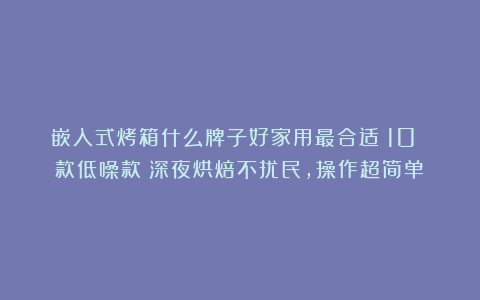 嵌入式烤箱什么牌子好家用最合适？10 款低噪款！深夜烘焙不扰民，操作超简单！