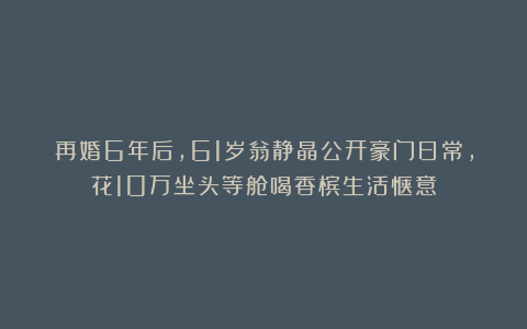 再婚6年后,61岁翁静晶公开豪门日常,花10万坐头等舱喝香槟生活惬意
