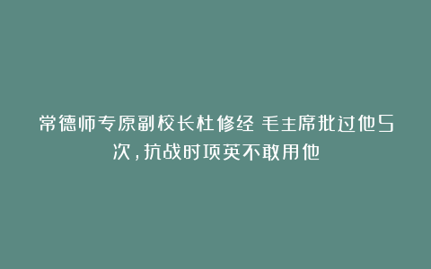 常德师专原副校长杜修经：毛主席批过他5次，抗战时项英不敢用他
