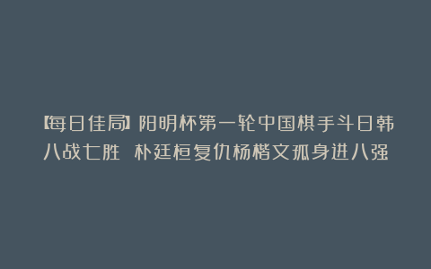 【每日佳局】阳明杯第一轮中国棋手斗日韩八战七胜 朴廷桓复仇杨楷文孤身进八强