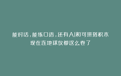 能对话，能练口语，还有AI和可拼搭积木？现在连地球仪都这么卷了？？