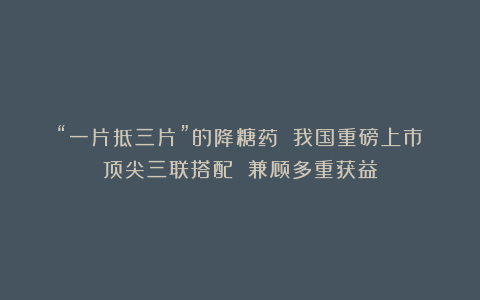 “一片抵三片”的降糖药 我国重磅上市！顶尖三联搭配 兼顾多重获益