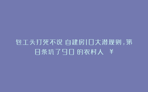 包工头打死不说！自建房10大潜规则，第8条坑了90%的农村人💥