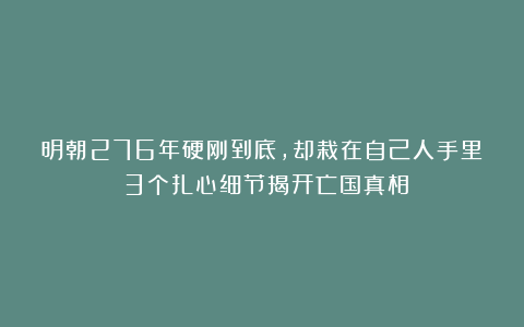 明朝276年硬刚到底，却栽在自己人手里？3个扎心细节揭开亡国真相