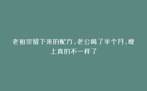 老祖宗留下来的配方，老公喝了半个月，晚上真的不一样了