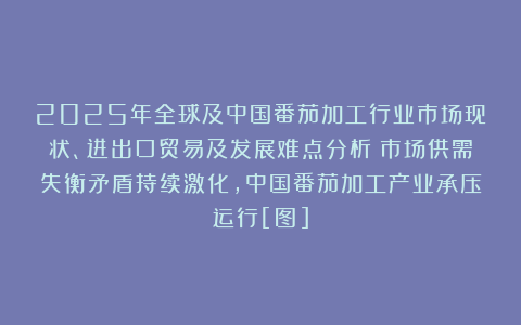 2025年全球及中国番茄加工行业市场现状、进出口贸易及发展难点分析：市场供需失衡矛盾持续激化，中国番茄加工产业承压运行[图]