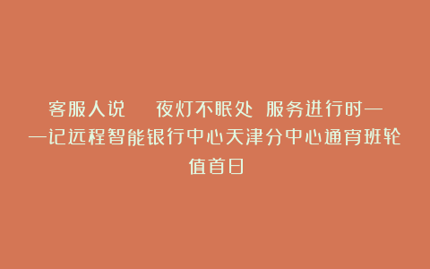 客服人说 | 夜灯不眠处 服务进行时——记远程智能银行中心天津分中心通宵班轮值首日