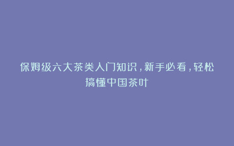 保姆级六大茶类入门知识，新手必看，轻松搞懂中国茶叶