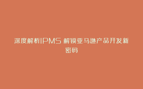 深度解析IPMS：解锁亚马逊产品开发新密码