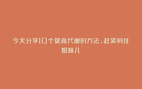 今天分享10个提高代谢的方法，赶紧码住姐妹儿