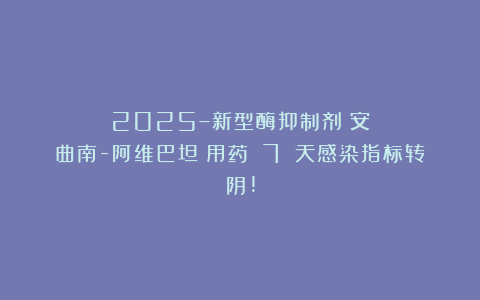 2025–新型酶抑制剂（安曲南-阿维巴坦）用药 7 天感染指标转阴!