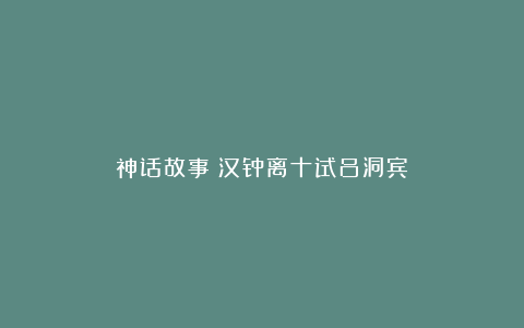 神话故事：汉钟离十试吕洞宾