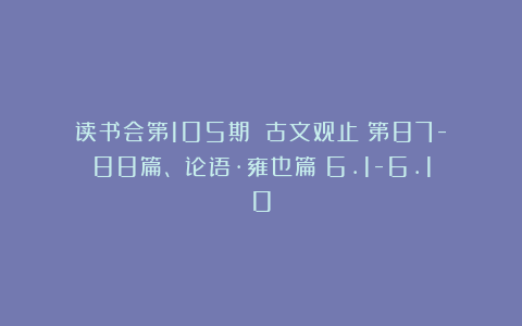 读书会第105期：《古文观止》第87-88篇、《论语·雍也篇》6.1-6.10