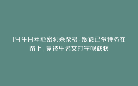 1948年绝密刺杀粟裕，叛徒已带特务在路上，竟被4名女打字员截获