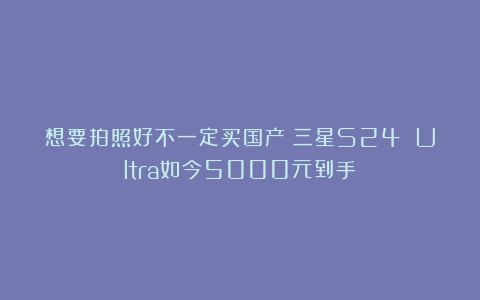 想要拍照好不一定买国产！三星S24 Ultra如今5000元到手