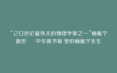 “20世纪最伟大的物理学家之一”杨振宁逝世 | 《中华读书报》里的杨振宁先生