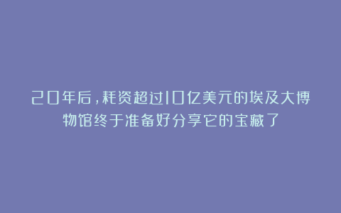 20年后，耗资超过10亿美元的埃及大博物馆终于准备好分享它的宝藏了