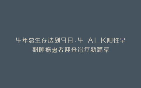 4年总生存达到98.4%！ALK阳性早期肺癌患者迎来治疗新篇章