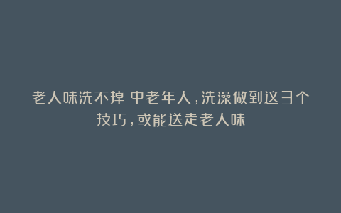 老人味洗不掉？中老年人，洗澡做到这3个技巧，或能送走老人味