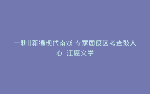 一耕‖新编现代南戏《专家团疫区考查鼓人心》(江惠文学)