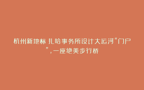 杭州新地标！扎哈事务所设计大运河“门户”，一座绝美步行桥
