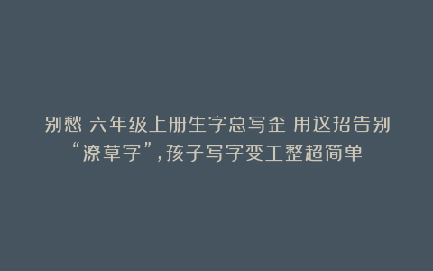 别愁！六年级上册生字总写歪？用这招告别“潦草字”，孩子写字变工整超简单