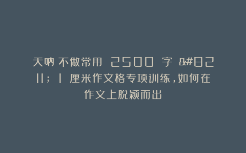 天呐！不做常用 2500 字 – 1 厘米作文格专项训练，如何在作文上脱颖而出？