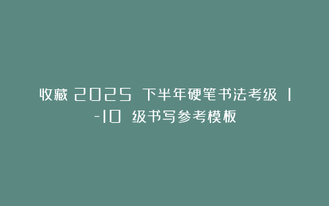 收藏！2025 下半年硬笔书法考级 1-10 级书写参考模板